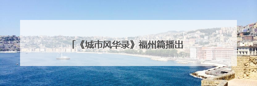 《城市风华录》福州篇播出 央视“风华团”来榕享福气