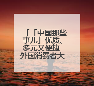 「中国那些事儿」优质、多元又便捷 外国消费者大赞“中国购”是全新体验！