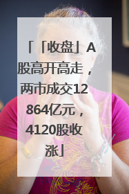 「收盘」A股高开高走，两市成交12864亿元，4120股收涨