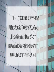 “知识产权助力新时代东北全面振兴”新闻发布会在黑龙江举办