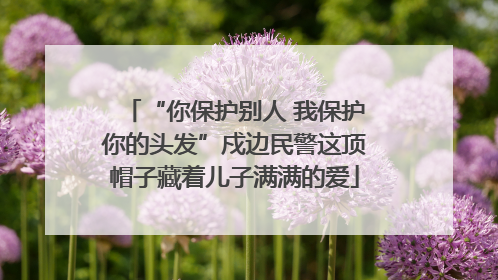 “你保护别人 我保护你的头发”戍边民警这顶帽子藏着儿子满满的爱