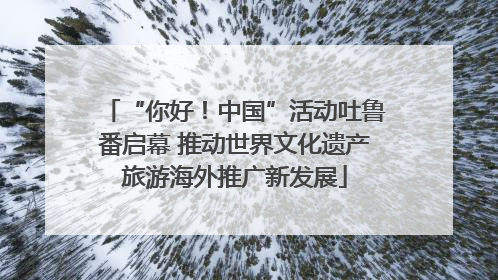 “你好！中国”活动吐鲁番启幕 推动世界文化遗产旅游海外推广新发展