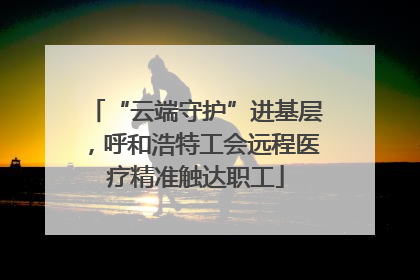 “云端守护”进基层，呼和浩特工会远程医疗精准触达职工