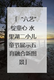 “六艺”绽童心 水果湖二小儿童节展示五育融合新图景