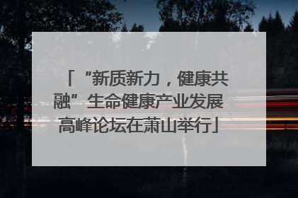 “新质新力，健康共融”生命健康产业发展高峰论坛在萧山举行