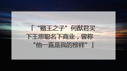 “赌王之子”何猷君买下王思聪名下商业，曾称“他一直是我的榜样”