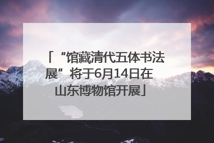 “馆藏清代五体书法展”将于6月14日在山东博物馆开展