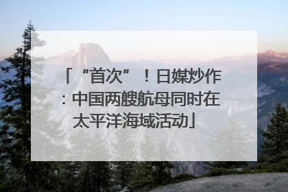 “首次”！日媒炒作：中国两艘航母同时在太平洋海域活动