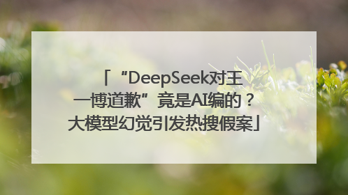 “DeepSeek对王一博道歉”竟是AI编的？大模型幻觉引发热搜假案