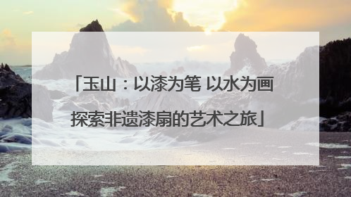 玉山：以漆为笔 以水为画 探索非遗漆扇的艺术之旅