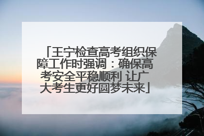 王宁检查高考组织保障工作时强调：确保高考安全平稳顺利 让广大考生更好圆梦未来