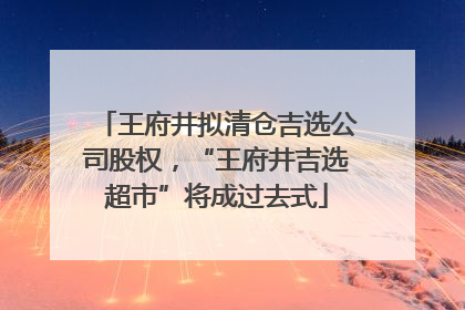 王府井拟清仓吉选公司股权，“王府井吉选超市”将成过去式