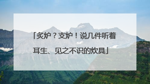 炙炉？支炉！说几件听着耳生、见之不识的炊具