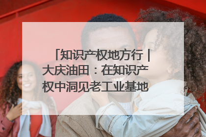 知识产权地方行｜大庆油田：在知识产权中洞见老工业基地的 “创新密码”