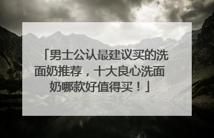 男士公认最建议买的洗面奶推荐，十大良心洗面奶哪款好值得买！