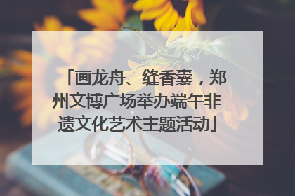 画龙舟、缝香囊，郑州文博广场举办端午非遗文化艺术主题活动
