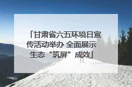 甘肃省六五环境日宣传活动举办 全面展示生态“筑屏”成效