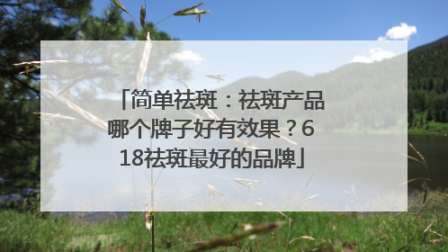 简单祛斑：祛斑产品哪个牌子好有效果？618祛斑最好的品牌