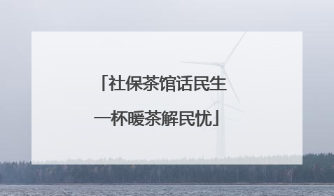 社保茶馆话民生 一杯暖茶解民忧