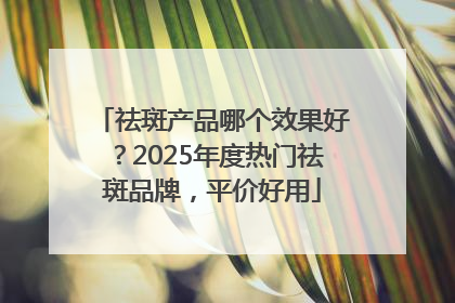 祛斑产品哪个效果好？2025年度热门祛斑品牌，平价好用