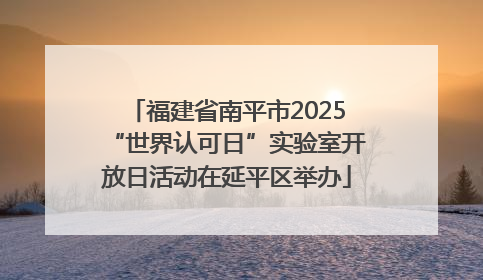 福建省南平市2025“世界认可日”实验室开放日活动在延平区举办