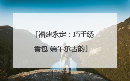 福建永定：巧手绣香包 端午承古韵