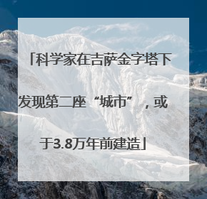 科学家在吉萨金字塔下发现第二座“城市”，或于3.8万年前建造