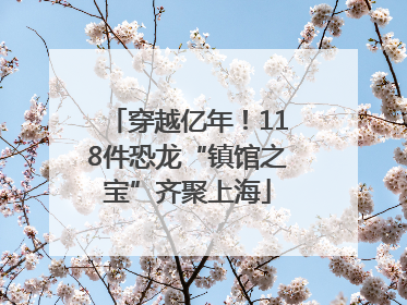 穿越亿年！118件恐龙“镇馆之宝”齐聚上海