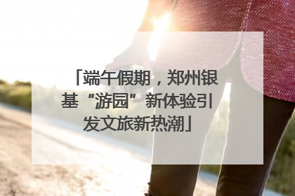 端午假期，郑州银基“游园”新体验引发文旅新热潮