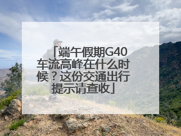 端午假期G40车流高峰在什么时候？这份交通出行提示请查收