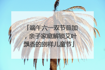 端午六一双节叠加，亲子家庭解锁艾叶飘香的别样儿童节