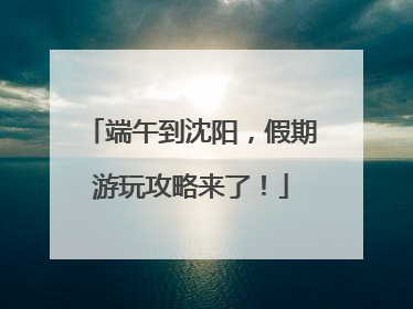 端午到沈阳，假期游玩攻略来了！