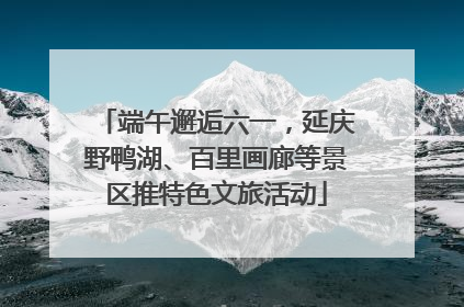 端午邂逅六一，延庆野鸭湖、百里画廊等景区推特色文旅活动