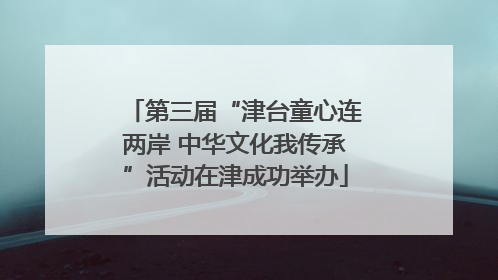 第三届“津台童心连两岸 中华文化我传承”活动在津成功举办