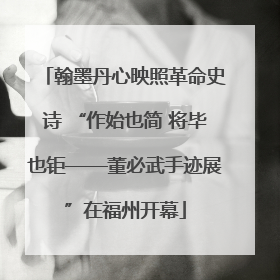 翰墨丹心映照革命史诗 “作始也简 将毕也钜——董必武手迹展”在福州开幕