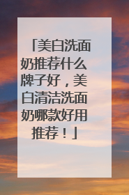 美白洗面奶推荐什么牌子好，美白清洁洗面奶哪款好用推荐！