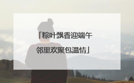 粽叶飘香迎端午 邻里欢聚包温情