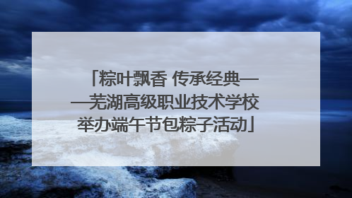 粽叶飘香 传承经典——芜湖高级职业技术学校举办端午节包粽子活动