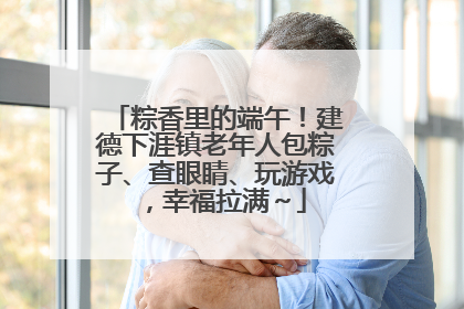 粽香里的端午！建德下涯镇老年人包粽子、查眼睛、玩游戏，幸福拉满～