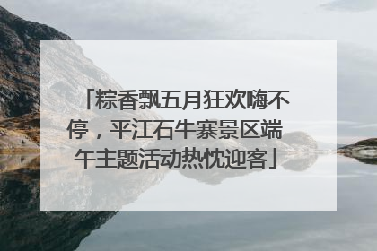 粽香飘五月狂欢嗨不停，平江石牛寨景区端午主题活动热忱迎客