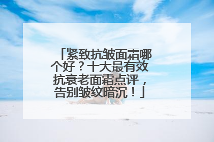 紧致抗皱面霜哪个好？十大最有效抗衰老面霜点评，告别皱纹暗沉！