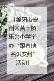 绵阳市安州区黄土镇乐兴小学举办“跟着地名识安州”活动