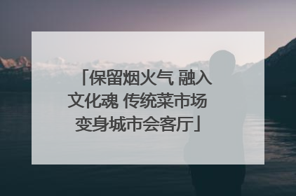 保留烟火气 融入文化魂 传统菜市场变身城市会客厅