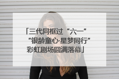 三代同框过“六一” “银龄童心·星梦同行”彩虹剧场圆满落幕