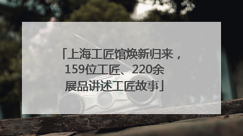 上海工匠馆焕新归来，159位工匠、220余展品讲述工匠故事