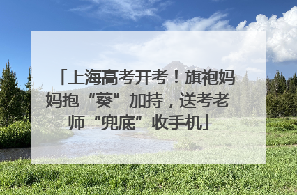 上海高考开考！旗袍妈妈抱“葵”加持，送考老师“兜底”收手机