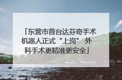 东营市首台达芬奇手术机器人正式“上岗” 外科手术更精准更安全