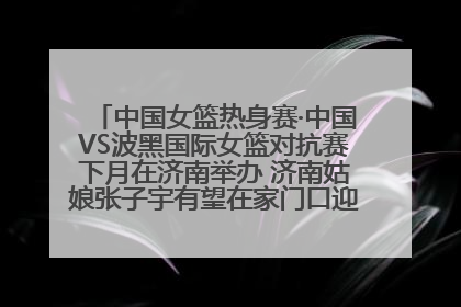 中国女篮热身赛·中国VS波黑国际女篮对抗赛下月在济南举办 济南姑娘张子宇有望在家门口迎来国家队首秀