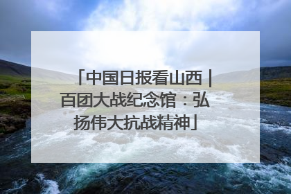 中国日报看山西｜百团大战纪念馆：弘扬伟大抗战精神