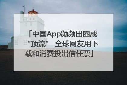 中国App频频出圈成“顶流” 全球网友用下载和消费投出信任票